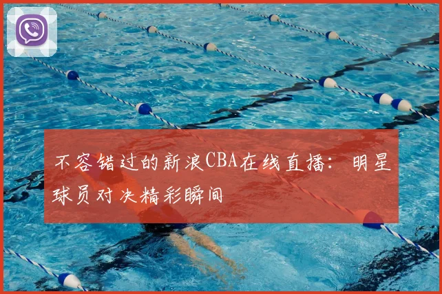 不容错过的新浪CBA在线直播：明星球员对决精彩瞬间