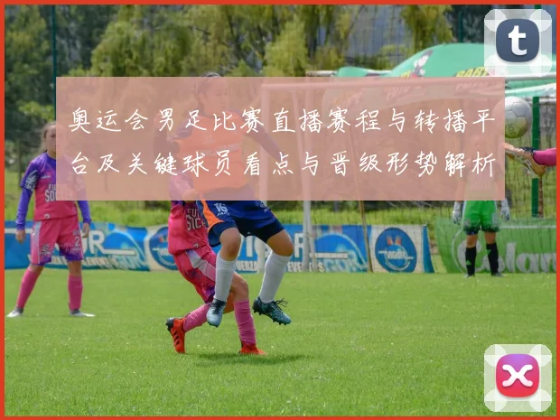 奥运会男足比赛直播赛程与转播平台及关键球员看点与晋级形势解析