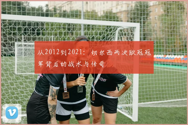 从2012到2021：切尔西两次欧冠冠军背后的战术与传奇