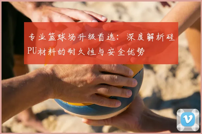 专业篮球场升级首选：深度解析硅PU材料的耐久性与安全优势