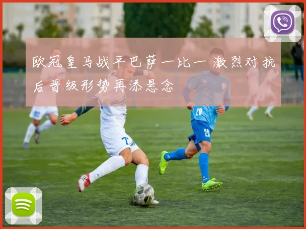 欧冠皇马战平巴萨一比一 激烈对抗后晋级形势再添悬念