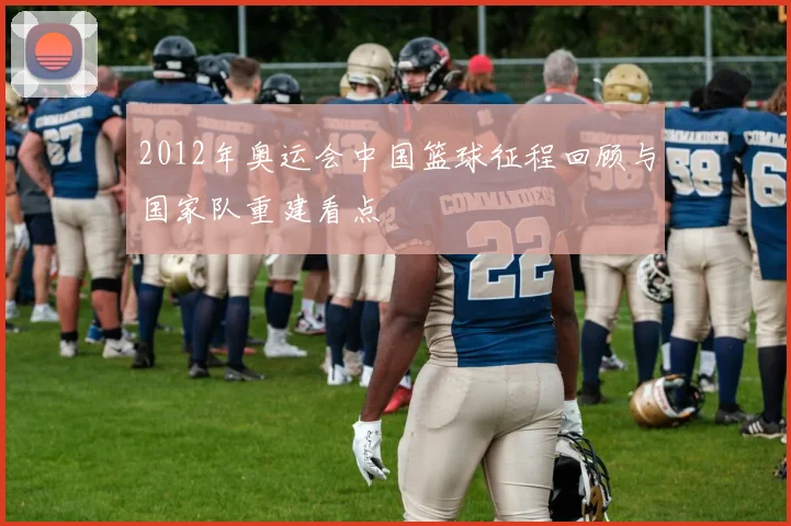 2012年奥运会中国篮球征程回顾与国家队重建看点