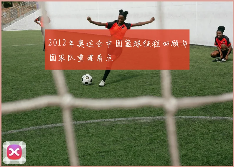 2012年奥运会中国篮球征程回顾与国家队重建看点