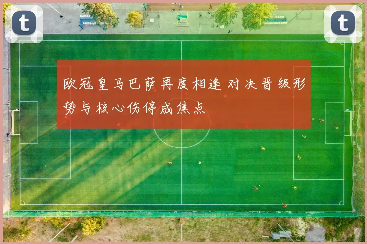 欧冠皇马巴萨再度相逢 对决晋级形势与核心伤停成焦点
