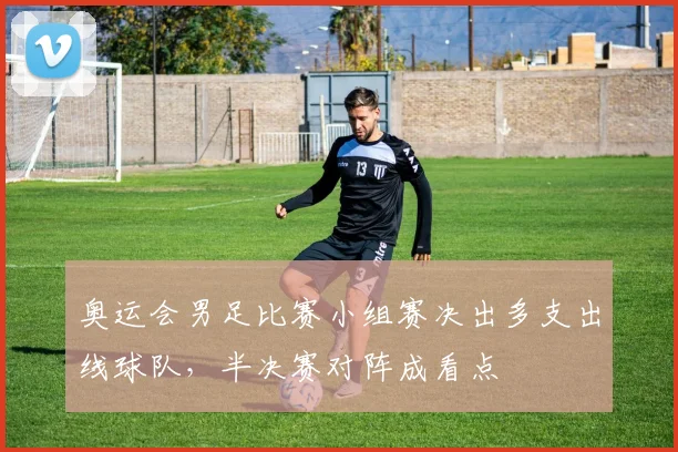 奥运会男足比赛小组赛决出多支出线球队，半决赛对阵成看点